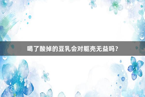 喝了酸掉的豆乳会对躯壳无益吗？